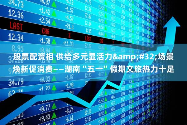 股票配资相 供给多元显活力&#32;场景焕新促消费——湖南“五一”假期文旅热力十足