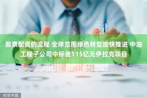 股票配资的流程 全球范围绿色转型加快推进 中油工程子公司中标逾115亿元伊拉克项目
