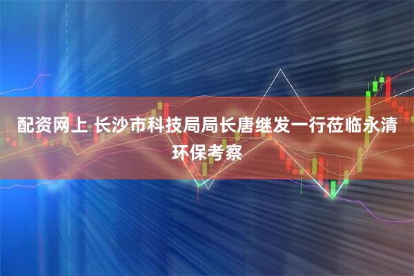 配资网上 长沙市科技局局长唐继发一行莅临永清环保考察