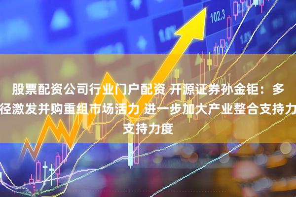 股票配资公司行业门户配资 开源证券孙金钜：多路径激发并购重组市场活力 进一步加大产业整合支持力度