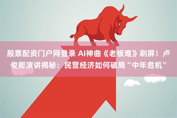 股票配资门户网登录 AI神曲《老板难》刷屏！卢俊卿演讲揭秘：民营经济如何破局“中年危机”