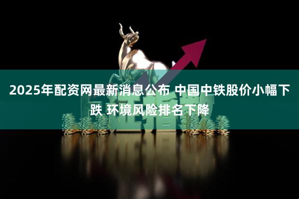 2025年配资网最新消息公布 中国中铁股价小幅下跌 环境风险排名下降