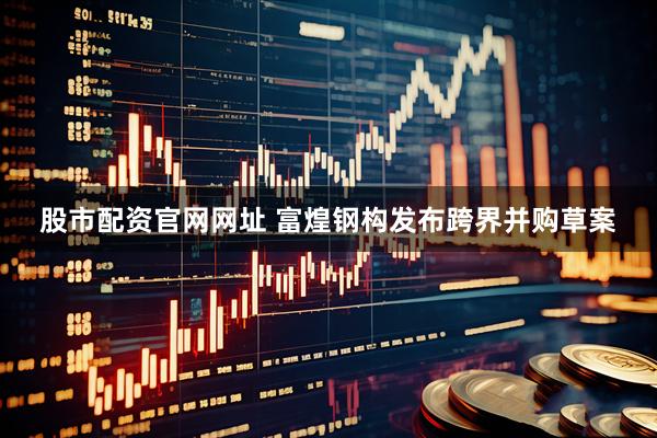 股市配资官网网址 富煌钢构发布跨界并购草案