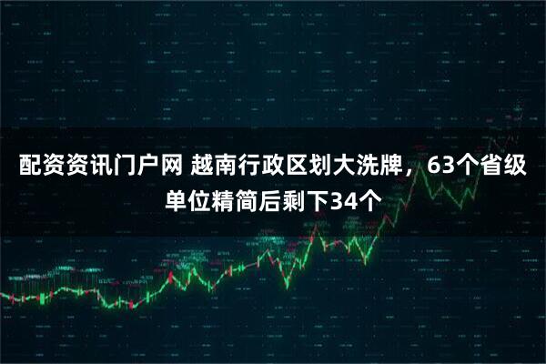 配资资讯门户网 越南行政区划大洗牌，63个省级单位精简后剩下34个