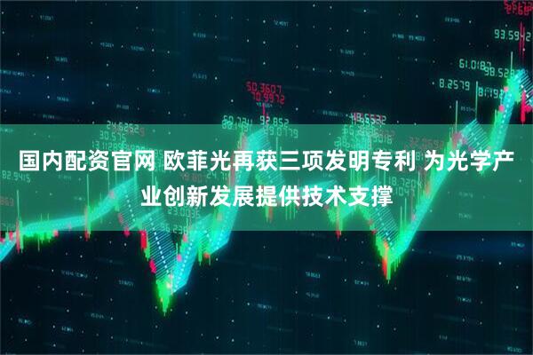 国内配资官网 欧菲光再获三项发明专利 为光学产业创新发展提供技术支撑