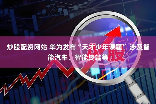 炒股配资网站 华为发布“天才少年课题” 涉及智能汽车、智能终端等