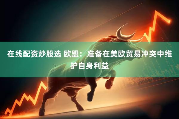 在线配资炒股选 欧盟：准备在美欧贸易冲突中维护自身利益
