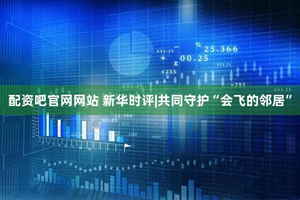 配资吧官网网站 新华时评|共同守护“会飞的邻居”