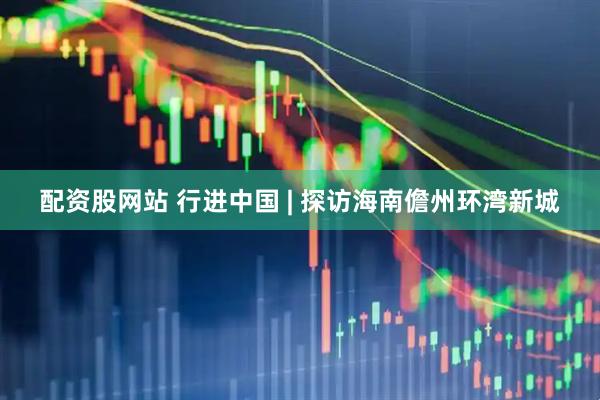 配资股网站 行进中国 | 探访海南儋州环湾新城