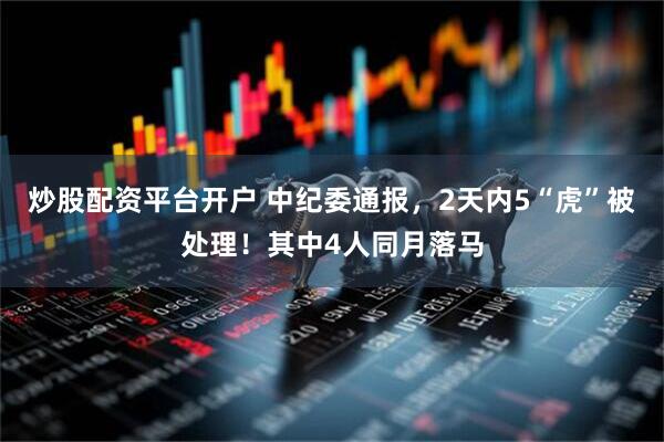 炒股配资平台开户 中纪委通报，2天内5“虎”被处理！其中4人同月落马