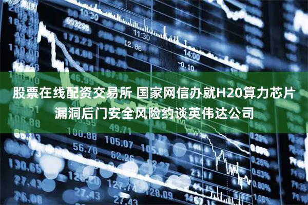 股票在线配资交易所 国家网信办就H20算力芯片漏洞后门安全风险约谈英伟达公司