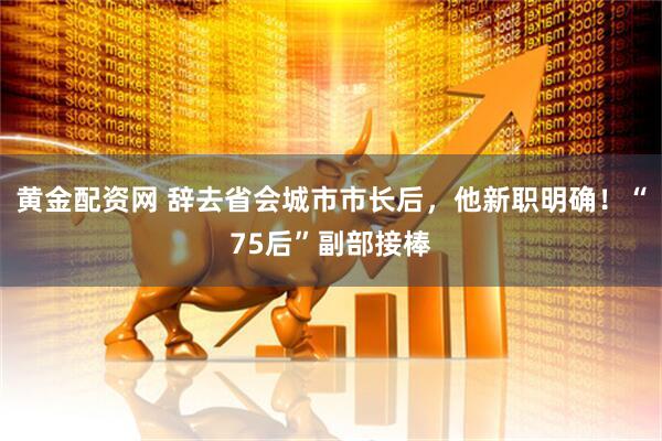 黄金配资网 辞去省会城市市长后，他新职明确！“75后”副部接棒