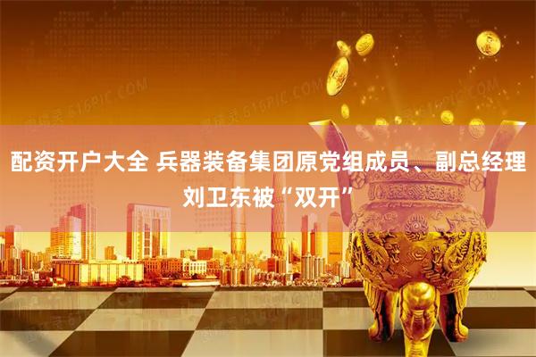 配资开户大全 兵器装备集团原党组成员、副总经理刘卫东被“双开”