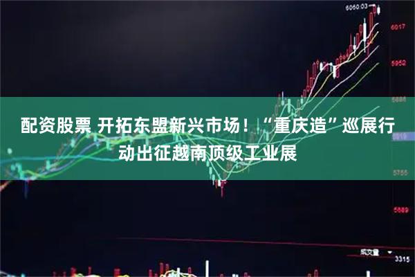 配资股票 开拓东盟新兴市场！“重庆造”巡展行动出征越南顶级工业展