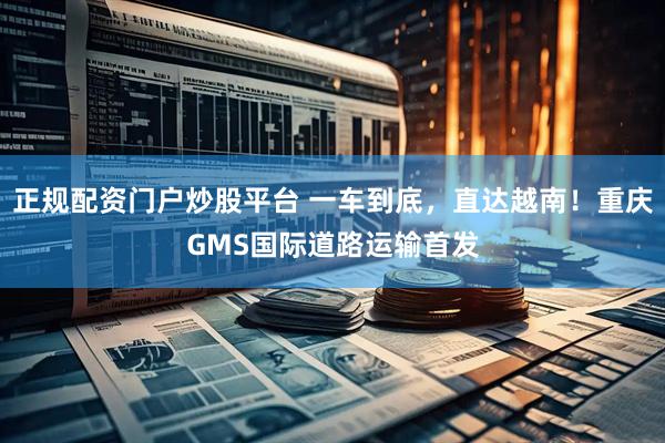 正规配资门户炒股平台 一车到底，直达越南！重庆GMS国际道路运输首发