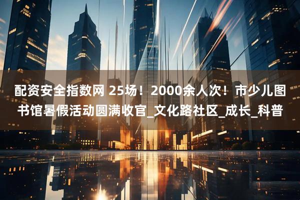 配资安全指数网 25场！2000余人次！市少儿图书馆暑假活动圆满收官_文化路社区_成长_科普