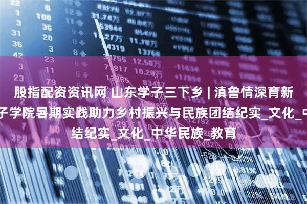 股指配资资讯网 山东学子三下乡 | 滇鲁情深育新苗 ——山东女子学院暑期实践助力乡村振兴与民族团结纪实_文化_中华民族_教育