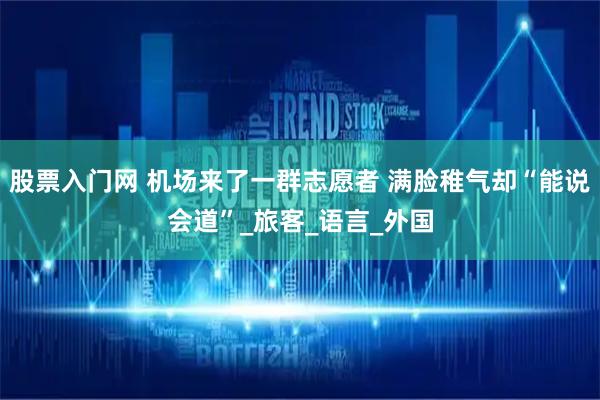 股票入门网 机场来了一群志愿者 满脸稚气却“能说会道”_旅客_语言_外国