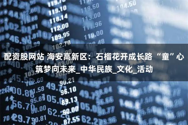 配资股网站 海安高新区：石榴花开成长路 “童”心筑梦向未来_中华民族_文化_活动