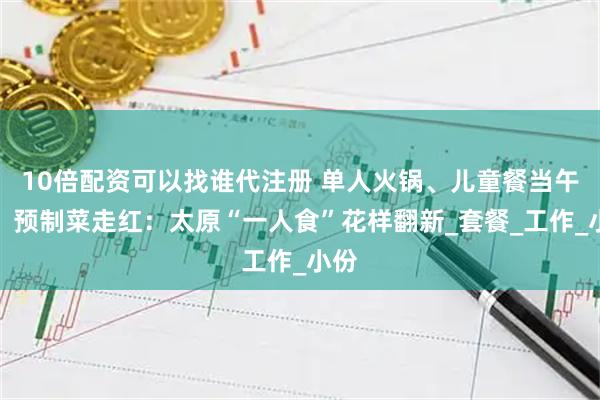 10倍配资可以找谁代注册 单人火锅、儿童餐当午餐、预制菜走红：太原“一人食”花样翻新_套餐_工作_小份