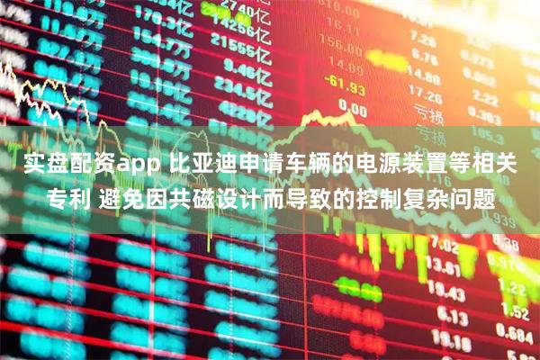 实盘配资app 比亚迪申请车辆的电源装置等相关专利 避免因共磁设计而导致的控制复杂问题