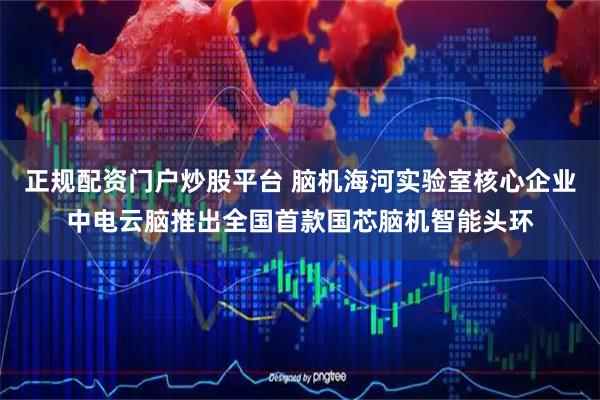 正规配资门户炒股平台 脑机海河实验室核心企业中电云脑推出全国首款国芯脑机智能头环
