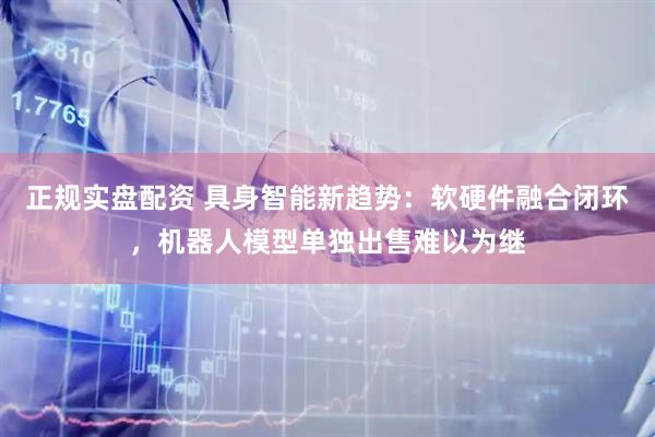 正规实盘配资 具身智能新趋势：软硬件融合闭环，机器人模型单独出售难以为继