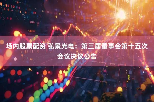 场内股票配资 弘景光电：第三届董事会第十五次会议决议公告