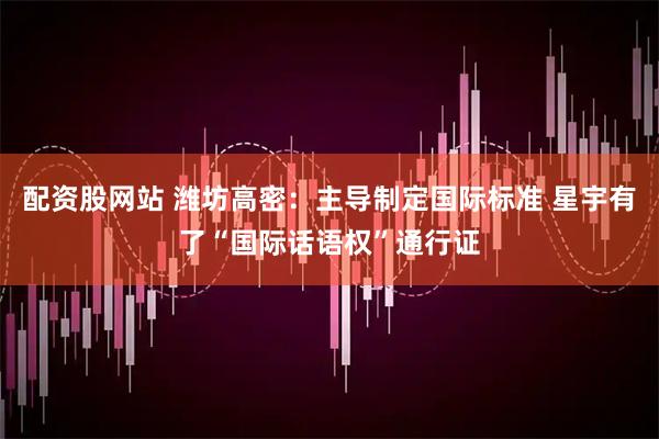 配资股网站 潍坊高密：主导制定国际标准 星宇有了“国际话语权”通行证
