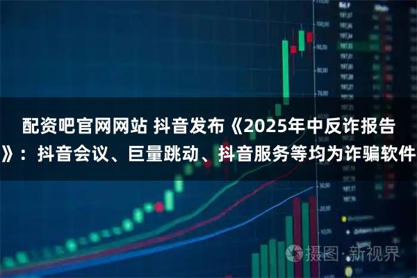 配资吧官网网站 抖音发布《2025年中反诈报告》：抖音会议、巨量跳动、抖音服务等均为诈骗软件