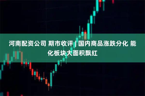 河南配资公司 期市收评 | 国内商品涨跌分化 能化板块大面积飘红