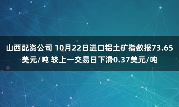 山西配资公司 10月22日进口铝土矿指数报73.65美元/吨 较上一交易日下滑0.37美元/吨